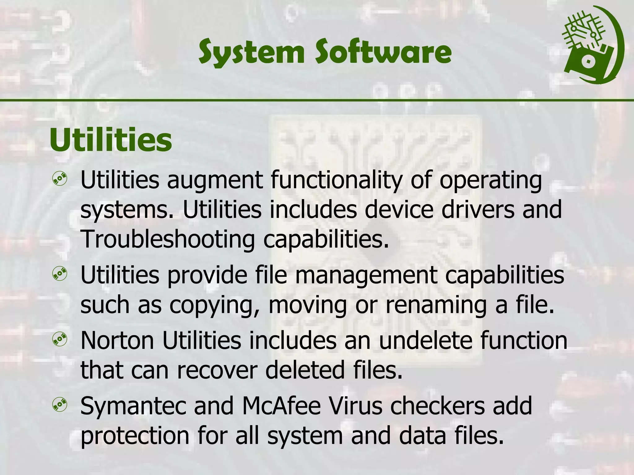 System Software Utilities Utilities augment functionality of operating systems. Utilities includes device drivers and Troubleshooting capabilities. Utilities provide file management capabilities such as copying, moving or renaming a file. Norton Utilities includes an undelete function that can recover deleted files. Symantec and McAfee Virus checkers add protection for all system and data files. 