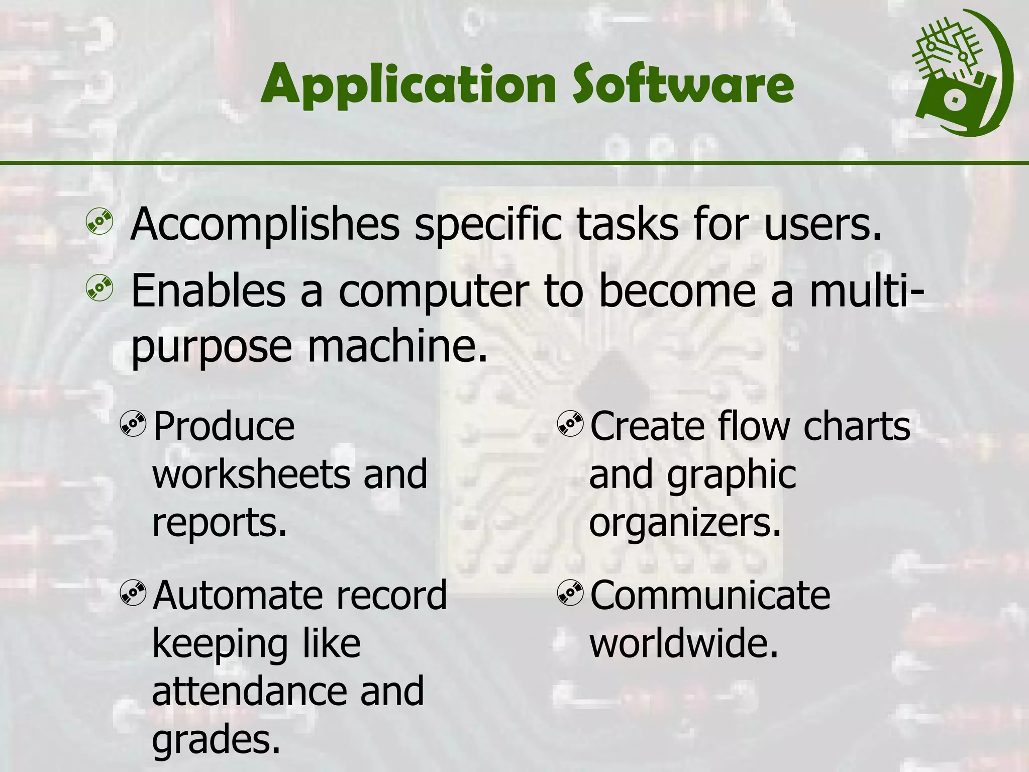 Application Software Accomplishes specific tasks for users. Enables a computer to become a multi-purpose machine. Produce worksheets and reports. Automate record keeping like attendance and grades. Create flow charts and graphic organizers. Communicate worldwide. 