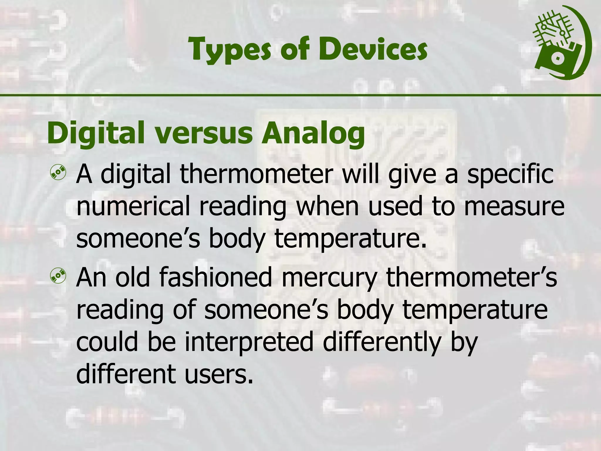 Types of Devices Digital versus Analog A digital thermometer will give a specific numerical reading when used to measure someone’s body temperature. An old fashioned mercury thermometer’s reading of someone’s body temperature could be interpreted differently by different users. 