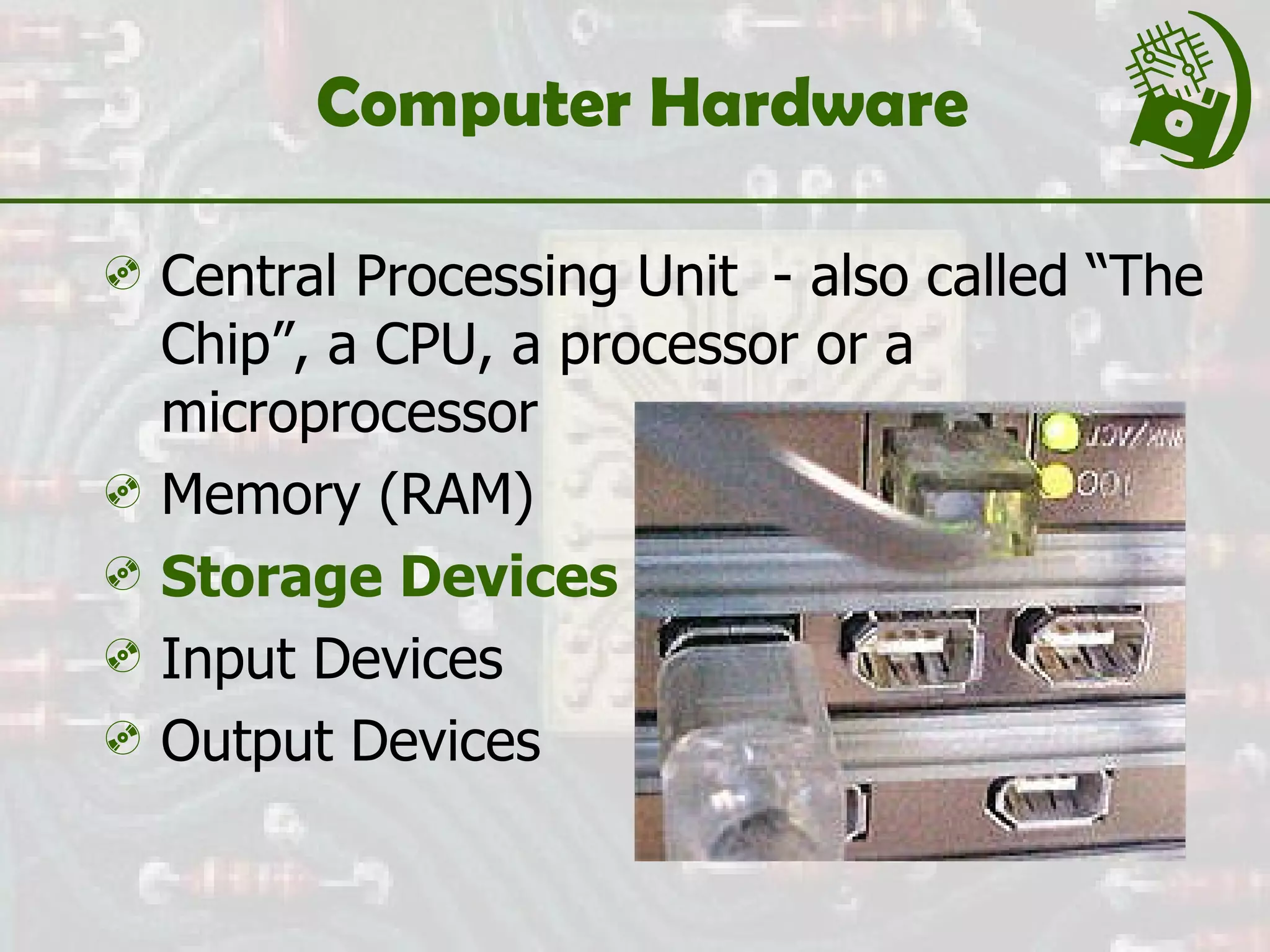 Computer Hardware  Central Processing Unit  - also called “The Chip”, a CPU, a processor or a microprocessor Memory (RAM) Storage Devices Input Devices Output Devices 