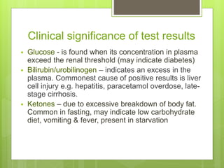 Clinical significance of test results
 Glucose - is found when its concentration in plasma
exceed the renal threshold (may indicate diabetes)
 Bilirubin/urobilinogen – indicates an excess in the
plasma. Commonest cause of positive results is liver
cell injury e.g. hepatitis, paracetamol overdose, late-
stage cirrhosis.
 Ketones – due to excessive breakdown of body fat.
Common in fasting, may indicate low carbohydrate
diet, vomiting & fever, present in starvation
 