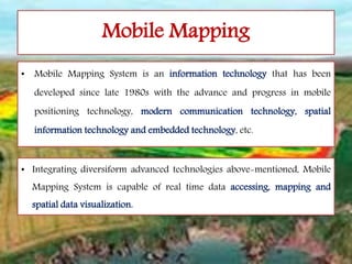 Mobile Mapping
• Mobile Mapping System is an information technology that has been
developed since late 1980s with the advance and progress in mobile
positioning technology, modern communication technology, spatial
information technology and embedded technology, etc.
• Integrating diversiform advanced technologies above-mentioned, Mobile
Mapping System is capable of real time data accessing, mapping and
spatial data visualization.
 