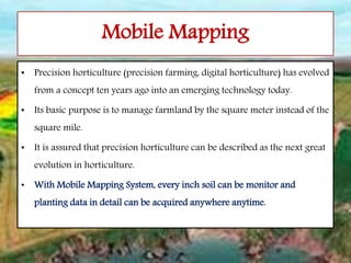• Precision horticulture (precision farming, digital horticulture) has evolved
from a concept ten years ago into an emerging technology today.
• Its basic purpose is to manage farmland by the square meter instead of the
square mile.
• It is assured that precision horticulture can be described as the next great
evolution in horticulture.
• With Mobile Mapping System, every inch soil can be monitor and
planting data in detail can be acquired anywhere anytime.
Mobile Mapping
 
