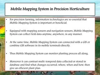 Mobile Mapping System in Precision Horticulture
• For precision farming, information technologies are so essential that
Mobile Mapping System is important or beneficial.
• Equipped with mapping sensors and navigation sensors, Mobile Mapping
System can collect field data anytime, anywhere, in any manner.
• At the same time, Mobile Mapping System can connected with a GIS or
combine GIS software in its mobile terminals directly.
• Thus Mobile Mapping System can monitor planting process all along.
• Moreover it can contrast multi-temporal data collected or stored in
database and find what changes occurred, where, when and how, then
give an efficient plant plan.
 