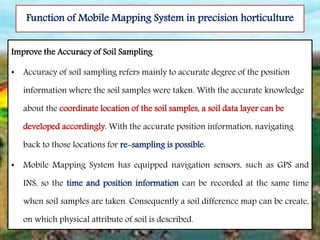 Function of Mobile Mapping System in precision horticulture
Improve the Accuracy of Soil Sampling
• Accuracy of soil sampling refers mainly to accurate degree of the position
information where the soil samples were taken. With the accurate knowledge
about the coordinate location of the soil samples, a soil data layer can be
developed accordingly. With the accurate position information, navigating
back to those locations for re-sampling is possible.
• Mobile Mapping System has equipped navigation sensors, such as GPS and
INS, so the time and position information can be recorded at the same time
when soil samples are taken. Consequently a soil difference map can be create,
on which physical attribute of soil is described.
 