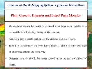 Plant Growth, Diseases and Insect Pests Monitor
• Generally precision horticulture is raised in a large area. Hereby it is
impossible for all plants growing in like manner.
• Sometime only a single part suffers the diseases and insect pests.
• Then it is unnecessary and even harmful for all plants to spray pesticide
or other medicine in the same way.
• Different solution should be taken according to the real conditions of
plants.
Function of Mobile Mapping System in precision horticulture
 