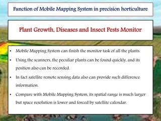 • Mobile Mapping System can finish the monitor task of all the plants.
• Using the scanners, the peculiar plants can be found quickly, and its
position also can be recorded.
• In fact satellite remote sensing data also can provide such difference
information.
• Compare with Mobile Mapping System, its spatial range is much larger
but space resolution is lower and forced by satellite calendar.
Plant Growth, Diseases and Insect Pests Monitor
Function of Mobile Mapping System in precision horticulture
 