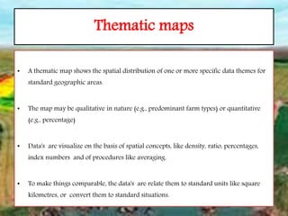 Thematic maps
• A thematic map shows the spatial distribution of one or more specific data themes for
standard geographic areas.
• The map may be qualitative in nature (e.g., predominant farm types) or quantitative
(e.g., percentage)
• Data's are visualize on the basis of spatial concepts, like density, ratio, percentages,
index numbers and of procedures like averaging.
• To make things comparable, the data's are relate them to standard units like square
kilometres, or convert them to standard situations.
 