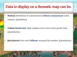 Data to display on a thematic map can be:
• Nominal: distribution of a phenomenon without a measurement. Label,
category. (Qualitative)
• Ordinal: Ranked data. High, medium, low or how much greater than.
(Quantitative)
• Ratio/Interval: how much different, measured by numbers. (Quantitative)
 