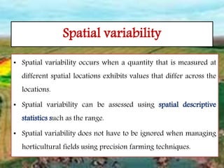 Spatial variability
• Spatial variability occurs when a quantity that is measured at
different spatial locations exhibits values that differ across the
locations.
• Spatial variability can be assessed using spatial descriptive
statistics such as the range.
• Spatial variability does not have to be ignored when managing
horticultural fields using precision farming techniques.
 