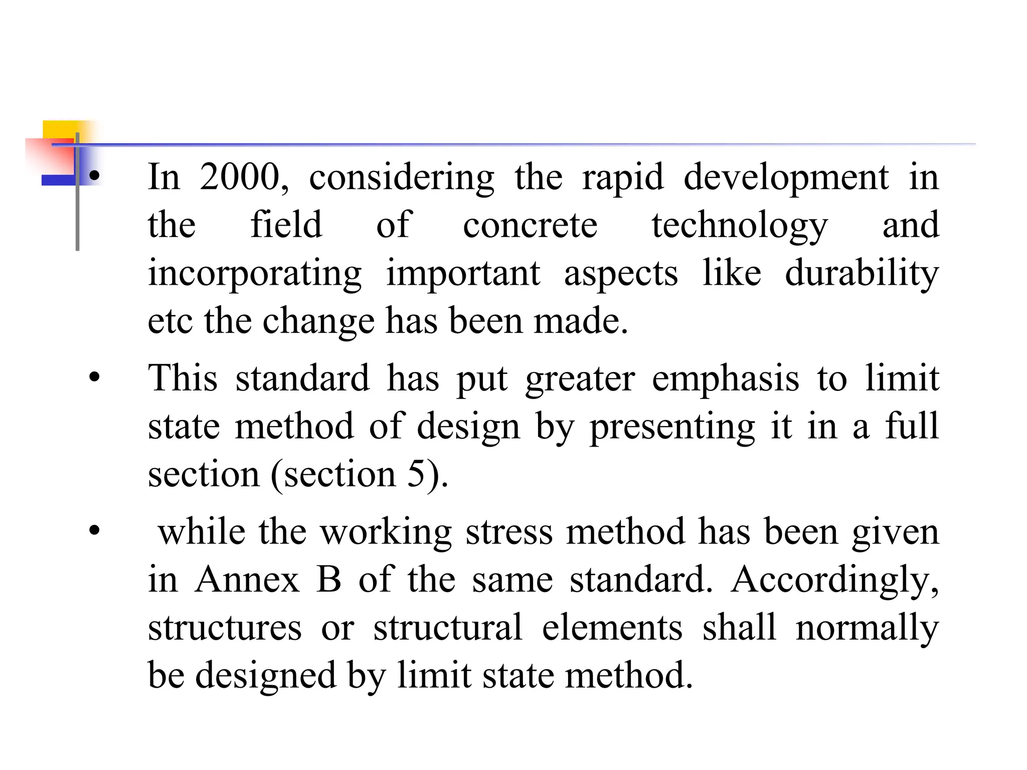 • In 2000, considering the rapid development in
the field of concrete technology and
incorporating important aspects like durability
etc the change has been made.
• This standard has put greater emphasis to limit
state method of design by presenting it in a full
section (section 5).
• while the working stress method has been given
in Annex B of the same standard. Accordingly,
structures or structural elements shall normally
be designed by limit state method.
 