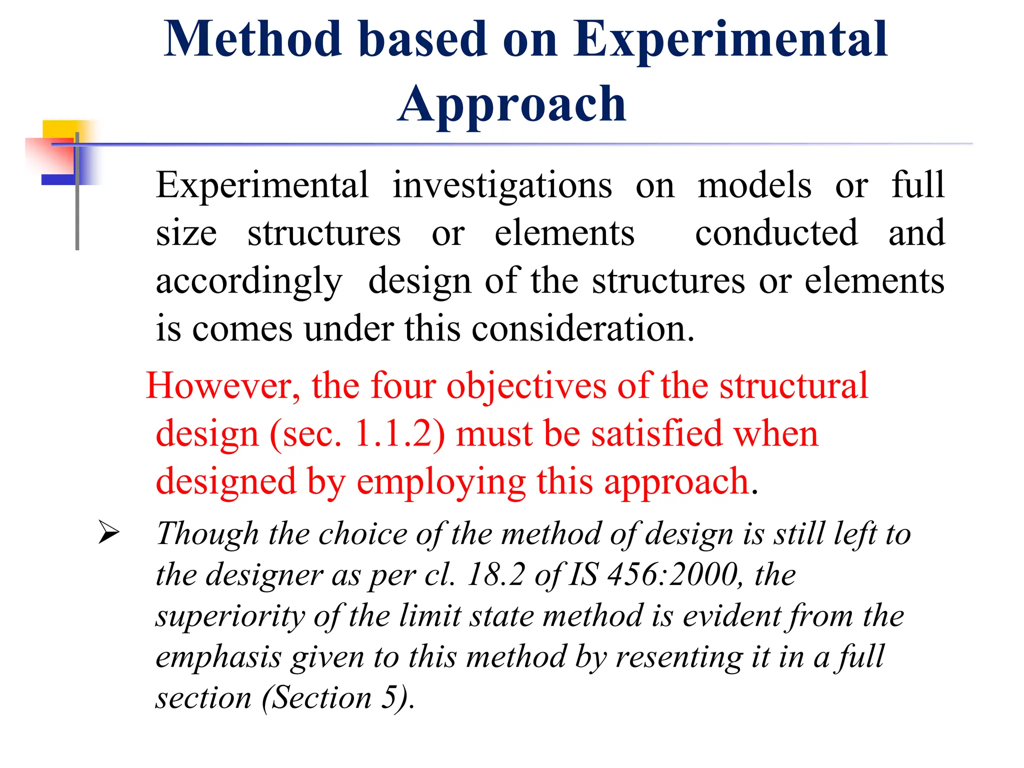 Method based on Experimental
Approach
Experimental investigations on models or full
size structures or elements conducted and
accordingly design of the structures or elements
is comes under this consideration.
However, the four objectives of the structural
design (sec. 1.1.2) must be satisfied when
designed by employing this approach.
 Though the choice of the method of design is still left to
the designer as per cl. 18.2 of IS 456:2000, the
superiority of the limit state method is evident from the
emphasis given to this method by resenting it in a full
section (Section 5).
 