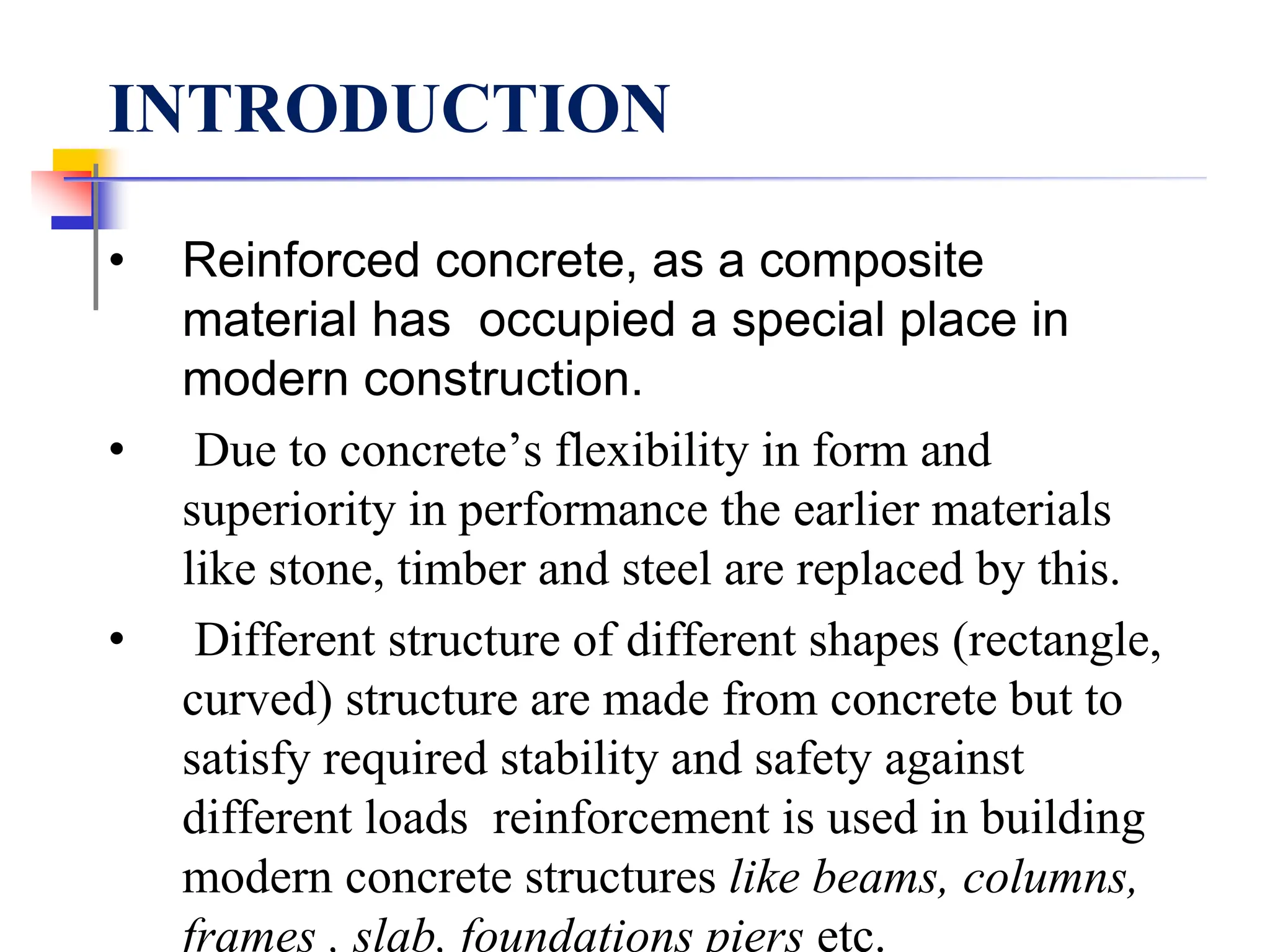 INTRODUCTION
• Reinforced concrete, as a composite
material has occupied a special place in
modern construction.
• Due to concrete’s flexibility in form and
superiority in performance the earlier materials
like stone, timber and steel are replaced by this.
• Different structure of different shapes (rectangle,
curved) structure are made from concrete but to
satisfy required stability and safety against
different loads reinforcement is used in building
modern concrete structures like beams, columns,
frames , slab, foundations piers etc.
 