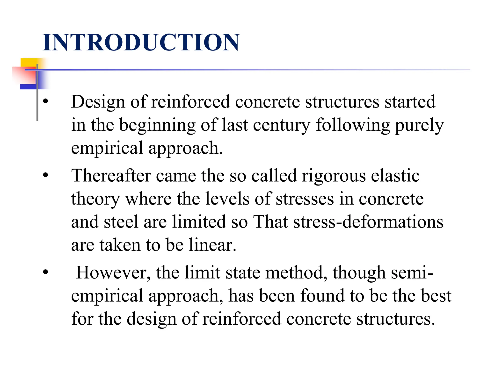 INTRODUCTION
• Design of reinforced concrete structures started
in the beginning of last century following purely
empirical approach.
• Thereafter came the so called rigorous elastic
theory where the levels of stresses in concrete
and steel are limited so That stress-deformations
are taken to be linear.
• However, the limit state method, though semi-
empirical approach, has been found to be the best
for the design of reinforced concrete structures.
 
