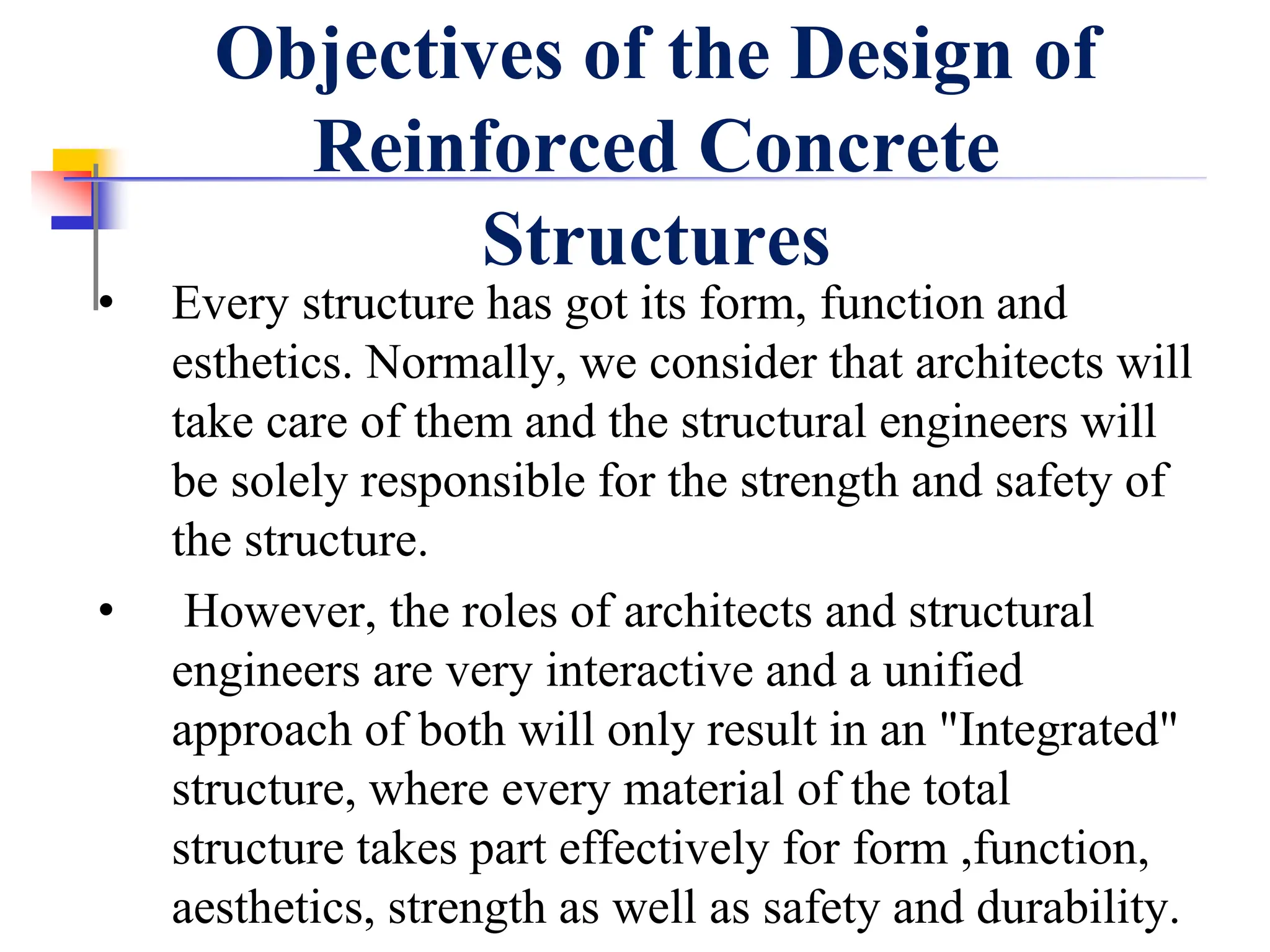 Objectives of the Design of
Reinforced Concrete
Structures
• Every structure has got its form, function and
esthetics. Normally, we consider that architects will
take care of them and the structural engineers will
be solely responsible for the strength and safety of
the structure.
• However, the roles of architects and structural
engineers are very interactive and a unified
approach of both will only result in an "Integrated"
structure, where every material of the total
structure takes part effectively for form ,function,
aesthetics, strength as well as safety and durability.
 