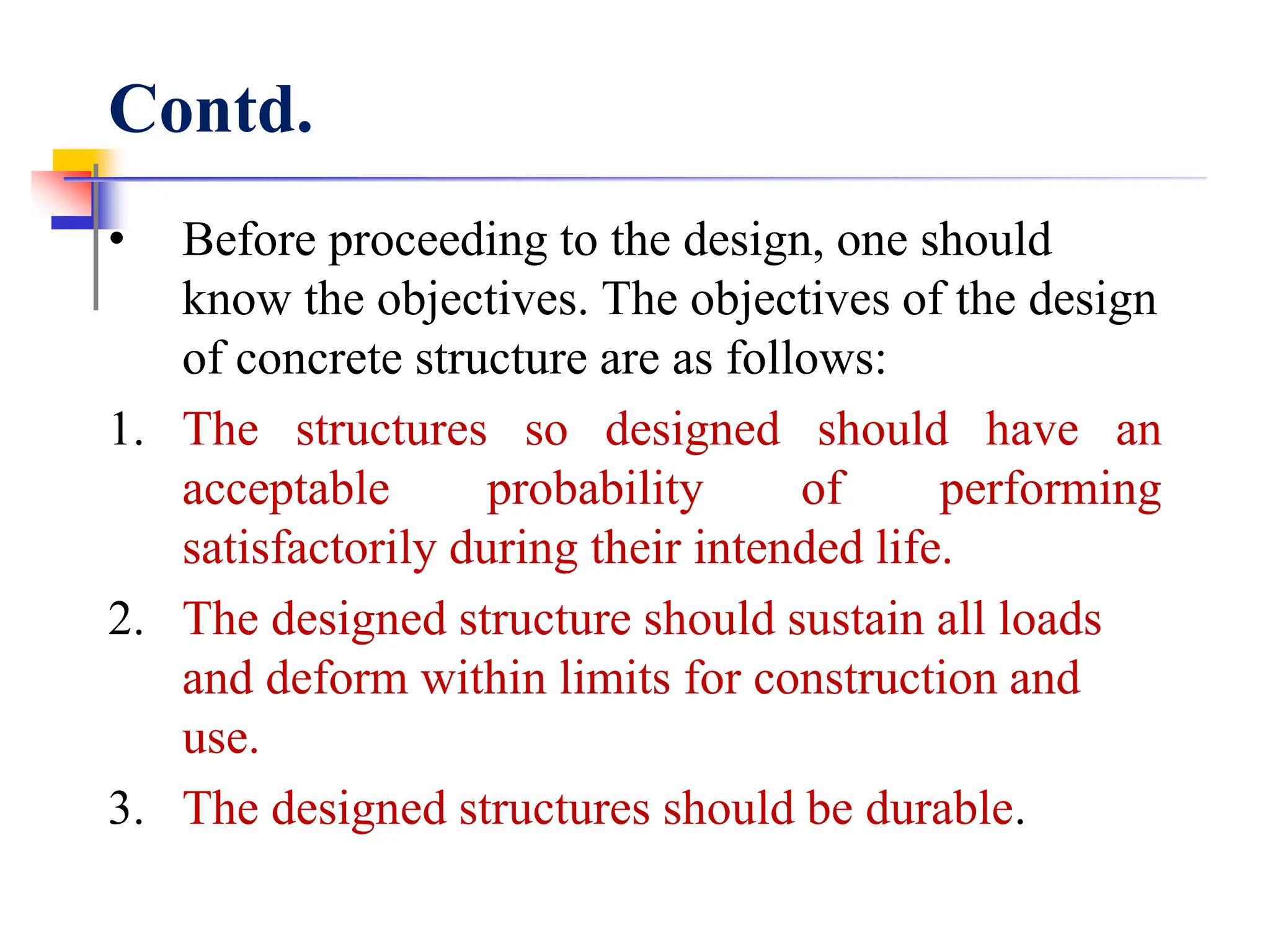 Contd.
• Before proceeding to the design, one should
know the objectives. The objectives of the design
of concrete structure are as follows:
1. The structures so designed should have an
acceptable probability of performing
satisfactorily during their intended life.
2. The designed structure should sustain all loads
and deform within limits for construction and
use.
3. The designed structures should be durable.
 
