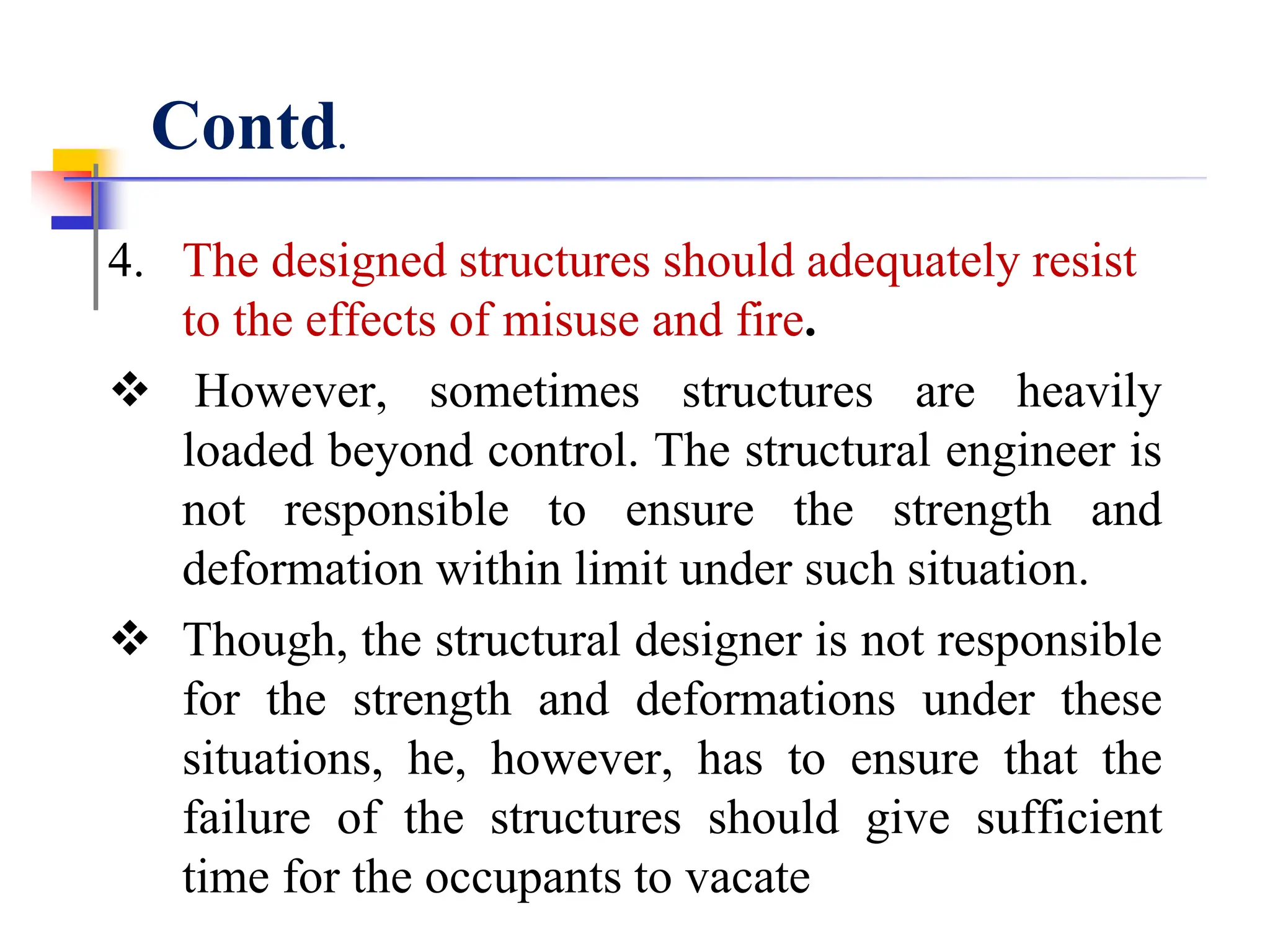 4. The designed structures should adequately resist
to the effects of misuse and fire.
 However, sometimes structures are heavily
loaded beyond control. The structural engineer is
not responsible to ensure the strength and
deformation within limit under such situation.
 Though, the structural designer is not responsible
for the strength and deformations under these
situations, he, however, has to ensure that the
failure of the structures should give sufficient
time for the occupants to vacate
Contd.
 