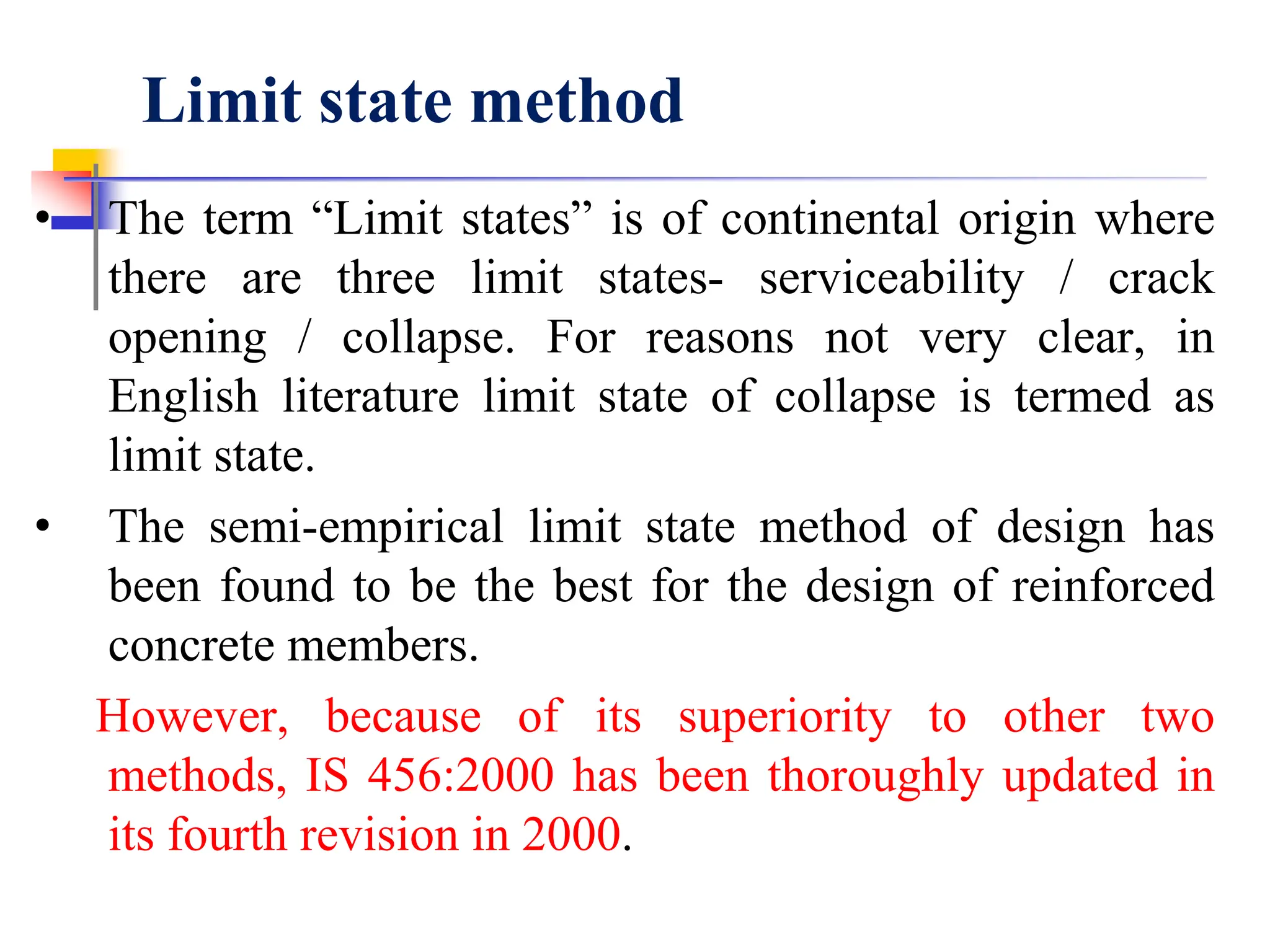 Limit state method
• The term “Limit states” is of continental origin where
there are three limit states- serviceability / crack
opening / collapse. For reasons not very clear, in
English literature limit state of collapse is termed as
limit state.
• The semi-empirical limit state method of design has
been found to be the best for the design of reinforced
concrete members.
However, because of its superiority to other two
methods, IS 456:2000 has been thoroughly updated in
its fourth revision in 2000.
 