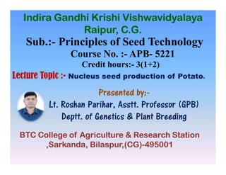 Sub.:- Principles of Seed Technology
Course No. :- APB- 5221
Credit hours:- 3(1+2)
Lecture Topic :- Nucleus seed production of Potato.
Presented by:-
Indira Gandhi Krishi Vishwavidyalaya
Raipur, C.G.
Presented by:-
Lt. Roshan Parihar, Asstt. Professor (GPB)
Deptt. of Genetics & Plant Breeding
BTC College of Agriculture & Research Station
,Sarkanda, Bilaspur,(CG)-495001
 