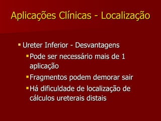 Aplicações Clínicas - Localização Ureter Inferior - Desvantagens Pode ser necessário mais de 1 aplicação Fragmentos podem demorar sair Há dificuldade de localização de cálculos ureterais distais 