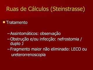 Ruas de Cálculos (Steinstrasse)  Tratamento Assintomáticos: observação Obstrução e/ou infecção: nefrostomia / duplo J Fragmento maior não eliminado: LECO ou  ureterorrenoscopia 