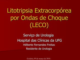 Litotripsia Extracorpórea por Ondas de Choque (LECO) Serviço de Urologia  Hospital das Clínicas da UFG Hélberte Fernandes Freitas Residente de Urologia Goiânia, 09 de março de 2010. 