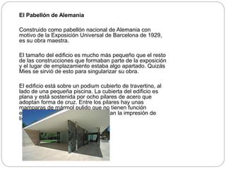 El Pabellón de Alemania
Construido como pabellón nacional de Alemania con
motivo de la Exposición Universal de Barcelona de 1929,
es su obra maestra.
El tamaño del edificio es mucho más pequeño que el resto
de las construcciones que formaban parte de la exposición
y el lugar de emplazamiento estaba algo apartado. Quizás
Mies se sirvió de esto para singularizar su obra.
El edificio está sobre un podium cubierto de travertino, al
lado de una pequeña piscina. La cubierta del edificio es
plana y está sostenida por ocho pilares de acero que
adoptan forma de cruz. Entre los pilares hay unas
mamparas de mármol pulido que no tienen función
estructural y grandes cristales que dan la impresión de
ligereza y luminosidad.
 