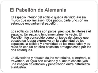 El Pabellón de Alemania
El espacio interior del edificio queda definido así sin
muros que no limitasen. Dos patios, cada uno con un
estanque encuadran el pabellón.
Los edificios de Mies son puros, precisos, le interesa el
espacio. Un espacio fundamentalmente vacío. El
Pabellón fue concebido como un juego de planos que
basaba su fuerza expresiva en la diafanidad de los
espacios, la calidad y diversidad de los materiales y su
relación con un entorno cristalino protagonizado por los
dos estanques.
La diversidad y riqueza de los materiales, el mármol, el
travertino, el agua con el vidrio y el acero constituyen
una imagen de relación y penetración entre naturaleza
e industria.
 