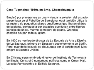 Casa Tugendhat (1930), en Brno, Checoslovaquia
Empleó por primera vez en una vivienda la solución del espacio
presentada en el Pabellón de Barcelona. Aquí también utiliza la
estructura de pequeños pilares cruciformes que liberan el área
de la planta, compuesta por espacios que fluyen entre ligeros
paneles de ónice, mármol o madera de ébano. Grandes
cristales ocupan toda su altura.
En 1930 es nombrado director de La Escuela de Arte y Diseño
de La Bauhaus, primero en Dessau y posteriormente en Berlín.
Pero, cuando la escuela es clausurada por el partido nazi, Mies
emigra a Estados Unidos.
En Chicago será nombrado director del Instituto de Tecnología
de Illinois. Construirá numerosos edificios como el Crown Hall,
La casa Farnsworth o el Edificio Seagran.
 