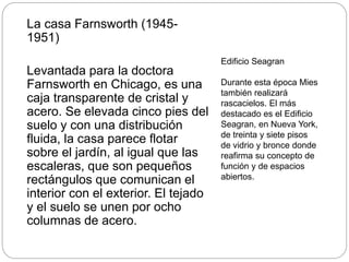 La casa Farnsworth (1945-
1951)
Levantada para la doctora
Farnsworth en Chicago, es una
caja transparente de cristal y
acero. Se elevada cinco pies del
suelo y con una distribución
fluida, la casa parece flotar
sobre el jardín, al igual que las
escaleras, que son pequeños
rectángulos que comunican el
interior con el exterior. El tejado
y el suelo se unen por ocho
columnas de acero.
Edificio Seagran
Durante esta época Mies
también realizará
rascacielos. El más
destacado es el Edificio
Seagran, en Nueva York,
de treinta y siete pisos
de vidrio y bronce donde
reafirma su concepto de
función y de espacios
abiertos.
 
