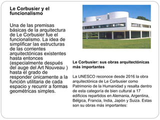 Le Corbusier y el
funcionalismo
Una de las premisas
básicas de la arquitectura
de Le Corbusier fue el
funcionalismo. La idea de
simplificar las estructuras
de las corrientes
arquitectónicas existentes
hasta entonces
(especialmente después
del auge del Art Nouveau )
hasta el grado de
responder únicamente a la
función utilitaria de cada
espacio y recurrir a formas
geométricas simples.
Le Corbusier: sus obras arquitectónicas
más importantes
La UNESCO reconoce desde 2016 la obra
arquitectónica de Le Corbusier como
Patrimonio de la Humanidad y resalta dentro
de esta categoría de bien cultural a 17
edificios repartidos en Alemania, Argentina,
Bélgica, Francia, India, Japón y Suiza. Estas
son su obras más importantes:
 