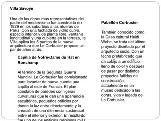 Villa Savoye
Una de las obras más representativas del
padre del modernismo fue construida en
1929 en los suburbios a las afueras de
París. Con una fachada de vidrio curvo,
espacio interior y de planta libre, ventana
longitudinal y una cubierta en la terraza, la
Villa aplica los 5 puntos de la nueva
arquitectura que Le Corbusier propuso un
par de años atrás.
Capilla de Notre-Dame du Hat en
Ronchamp
Al término de la Segunda Guerra
Mundial, Le Corbusier fue comisionado
para levantar de nueva cuenta una
capilla al este de Francia. El plan
constaba de paredes con ligeras
curvaturas que le dan una apariencia
escultórica, pequeños orificios por
donde la luz entra directamente y la
creación de una diferencia sustancial
entre el interior y exterior. El resultado
Pabellón Corbusier
También conocido como
la Casa cultural Heidi
Webe, se trata del último
proyecto diseñado por el
arquitecto suizo. Con un
techo prefabricado que
da cobijo a un edificio
lleno de color y después
de pasar por distintos
proyectos fallidos de
construcción,
actualmente es un
museo dedicado a las
obras, vida y legado de
Le Corbusier.
 