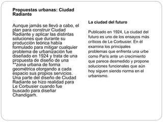 Propuestas urbanas: Ciudad
Radiante
Aunque jamás se llevó a cabo, el
plan para construir Ciudad
Radiante y aplicar las distintas
soluciones que durante su
producción teórica había
formulado para mitigar cualquier
problema de urbanización fue
diseñado en 1924 y trata de una
propuesta de diseño de una
**zona urbana de forma
geométrica otorgando a cada
espacio sus propios servicios.
Una parte del diseño de Ciudad
Radiante se hizo realidad para
Le Corbusier cuando fue
buscado para diseñar
Chandigarh.
La ciudad del futuro
Publicado en 1924, La ciudad del
futuro es uno de los ensayos más
críticos de Le Corbusier. En él
examina los principales
problemas que enfrenta una urbe
como París ante un crecimiento
que parece desmedido y propone
soluciones funcionales que aún
hoy siguen siendo norma en el
urbanismo.
 