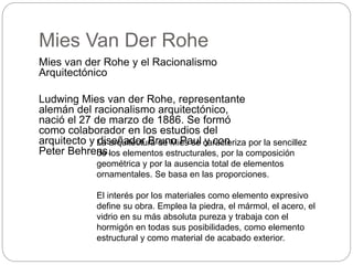 Mies Van Der Rohe
Mies van der Rohe y el Racionalismo
Arquitectónico
Ludwing Mies van der Rohe, representante
alemán del racionalismo arquitectónico,
nació el 27 de marzo de 1886. Se formó
como colaborador en los estudios del
arquitecto y diseñador Bruno Paul y con
Peter Behrens.
La arquitectura de Mies se caracteriza por la sencillez
de los elementos estructurales, por la composición
geométrica y por la ausencia total de elementos
ornamentales. Se basa en las proporciones.
El interés por los materiales como elemento expresivo
define su obra. Emplea la piedra, el mármol, el acero, el
vidrio en su más absoluta pureza y trabaja con el
hormigón en todas sus posibilidades, como elemento
estructural y como material de acabado exterior.
 