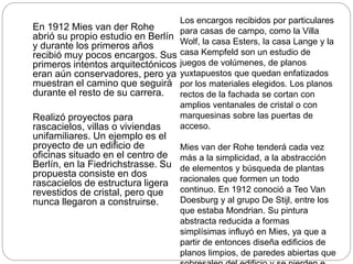 En 1912 Mies van der Rohe
abrió su propio estudio en Berlín
y durante los primeros años
recibió muy pocos encargos. Sus
primeros intentos arquitectónicos
eran aún conservadores, pero ya
muestran el camino que seguirá
durante el resto de su carrera.
Realizó proyectos para
rascacielos, villas o viviendas
unifamiliares. Un ejemplo es el
proyecto de un edificio de
oficinas situado en el centro de
Berlín, en la Fiedrichstrasse. Su
propuesta consiste en dos
rascacielos de estructura ligera
revestidos de cristal, pero que
nunca llegaron a construirse.
Los encargos recibidos por particulares
para casas de campo, como la Villa
Wolf, la casa Esters, la casa Lange y la
casa Kempfeld son un estudio de
juegos de volúmenes, de planos
yuxtapuestos que quedan enfatizados
por los materiales elegidos. Los planos
rectos de la fachada se cortan con
amplios ventanales de cristal o con
marquesinas sobre las puertas de
acceso.
Mies van der Rohe tenderá cada vez
más a la simplicidad, a la abstracción
de elementos y búsqueda de plantas
racionales que formen un todo
continuo. En 1912 conoció a Teo Van
Doesburg y al grupo De Stijl, entre los
que estaba Mondrian. Su pintura
abstracta reducida a formas
simplísimas influyó en Mies, ya que a
partir de entonces diseña edificios de
planos limpios, de paredes abiertas que
 