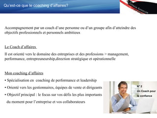 Qu’est-ce que le coaching d’affaires? Accompagnement par un coach d’une personne ou d’un groupe afin d’atteindre des objectifs professionnels et personnels ambitieux Le Coach d’affaires  Il est orienté vers le domaine des entreprises et des professions > management, performance, entrepreuneurship,direction stratégique et opérationnelle Mon coaching d’affaires ▪  Spécialisation  en  coaching de performance et leadership ▪  Orienté vers les gestionnaires, équipes de vente et dirigeants ▪  Objectif principal  : le focus sur vos défis les plus importants  du moment pour l’entreprise et vos collaborateurs N ° 2 Un Coach pour la confiance   