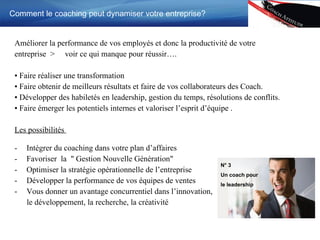 Améliorer la performance de vos employés et donc la productivité de votre entreprise  >  voir ce qui manque pour réussir…. ▪  Faire réaliser une transformation  ▪  Faire obtenir de meilleurs résultats et faire de vos collaborateurs des Coach. ▪  Développer des habiletés en leadership, gestion du temps, résolutions de conflits. ▪  Faire émerger les potentiels internes et valoriser l’esprit d’équipe . Les possibilités  Intégrer du coaching dans votre plan d’affaires Favoriser  la  " G estion Nouvelle Génération " Optimiser la stratégie opérationnelle de l’entreprise Développer la performance de vos équipes de ventes Vous donner un avantage concurrentiel dans l’innovation, le développement, la recherche, la créativité Comment le coaching peut dynamiser votre entreprise? N ° 3 Un coach pour  le leadership 
