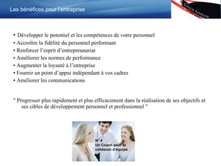 ▪  Développer le potentiel et les compétences de votre personnel ▪  Accro î tre la fidélité du personnel performant ▪  Renforcer l’esprit d’entrepreunariat ▪  Améliorer les normes de performance ▪  Augmenter la loyauté à l’entreprise ▪  Fournir un point d’appui indépendant à vos cadres ▪  Améliorer les communications  "  Progresser plus rapidement et plus efficacement dans la réalisation de ses objectifs et ses cibles de développement personnel et professionnel  " Les bénéfices pour l’entreprise N° 4 Un Coach pour la cohésion d’équipe 