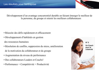 Développement d’un avantage concurrentiel durable en faisant émerger le meilleur de la personne, du groupe et retenir les meilleurs collaborateurs  Les résultats pour l’entreprise ▪  Réussite des défis rapidement et efficacement ▪  Développement d’habiletés en gestion  des ressources humaines ▪  Résolution de conflits, suppression du stress, amélioration de la motivation du collaborateur et du groupe ▪  Augmentation du niveau de performance ▪  Des collaborateurs Leaders et Coachs ! ▪  Performance + Compétitivité + Productivité N ° 5 Un Coach pour la créativité 