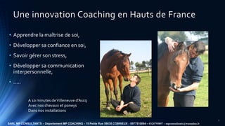 Une innovation Coaching en Hauts de France
• Apprendre la maîtrise de soi,
• Développer sa confiance en soi,
• Savoir gére...