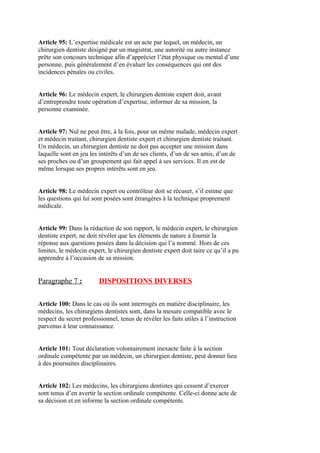 Article 95: L’expertise médicale est un acte par lequel, un médecin, un
chirurgien dentiste désigné par un magistrat, une autorité ou autre instance
prête son concours technique afin d’apprécier l’état physique ou mental d’une
personne, puis généralement d’en évaluer les conséquences qui ont des
incidences pénales ou civiles.
Article 96: Le médecin expert, le chirurgien dentiste expert doit, avant
d’entreprendre toute opération d’expertise, informer de sa mission, la
personne examinée.
Article 97: Nul ne peut être, à la fois, pour un même malade, médecin expert
et médecin traitant, chirurgien dentiste expert et chirurgien dentiste traitant.
Un médecin, un chirurgien dentiste ne doit pas accepter une mission dans
laquelle sont en jeu les intérêts d’un de ses clients, d’un de ses amis, d’un de
ses proches ou d’un groupement qui fait appel à ses services. Il en est de
même lorsque ses propres intérêts sont en jeu.
Article 98: Le médecin expert ou contrôleur doit se récuser, s’il estime que
les questions qui lui sont posées sont étrangères à la technique proprement
médicale.
Article 99: Dans la rédaction de son rapport, le médecin expert, le chirurgien
dentiste expert, ne doit révéler que les éléments de nature à fournir la
réponse aux questions posées dans la décision qui l’a nommé. Hors de ces
limites, le médecin expert, le chirurgien dentiste expert doit taire ce qu’il a pu
apprendre à l’occasion de sa mission.
Paragraphe 7 : DISPOSITIONS DIVERSES
Article 100: Dans le cas où ils sont interrogés en matière disciplinaire, les
médecins, les chirurgiens dentistes sont, dans la mesure compatible avec le
respect du secret professionnel, tenus de révéler les faits utiles à l’instruction
parvenus à leur connaissance.
Article 101: Tout déclaration volontairement inexacte faite à la section
ordinale compétente par un médecin, un chirurgien dentiste, peut donner lieu
à des poursuites disciplinaires.
Article 102: Les médecins, les chirurgiens dentistes qui cessent d’exercer
sont tenus d’en avertir la section ordinale compétente. Celle-ci donne acte de
sa décision et en informe la section ordinale compétente.
 