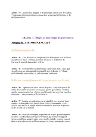 Article 103: Le cabinet du médecin et du chirurgien dentiste sont inviolables.
Toute perquisition ne peut intervenir que dans le cadre de la législation et de
la réglementation.
Chapitre III : Règles de déontologie des pharmaciens
Paragraphe 1 : DEVOIRS GENERAUX
A- Dispositions générales
Article 104: 11 est du devoir de tout pharmacien de respecter et de défendre
sa profession, il doit s’abstenir, même en dehors de sa profession, de
tout acte de nature à déconsidérer celle ci.
Article 105: II est interdit à tout pharmacien d’exercer en même temps que
sa profession, une autre activité incompatible avec la dignité et l’éthique
professionnelle ou contraire à la réglementation en vigueur.
B- Du concours du pharmacien à l’œuvre de protection de santé
Article 106: Le pharmacien est au service du public. Il doit faire preuve du
même dévouement envers tous les malades, quelles que soit leur condition
sociale, leur nationalité, leur religion, leur idéologie, leur sexe, leur race, leur
réputation et les sentiments qu’ils lui inspirent,
Article 107: Quelque soit sa fonction ou sa spécialité, hors le cas de force
majeure, le pharmacien doit, dans la limite de ses connaissances, porter
secours à un malade en danger immédiat si des soins médicaux ne peuvent
lu être assurés sur le moment.
Article 108: En cas de catastrophe, le pharmacien ne peut quitter son poste
qu’après accord écrit des autorités compétentes. Le pharmacien ne peut
fermer son officine qu’après s’être assuré que les malades pourront recevoir
chez un autre pharmacien, suffisamment proche, les secours dont ils auront
 