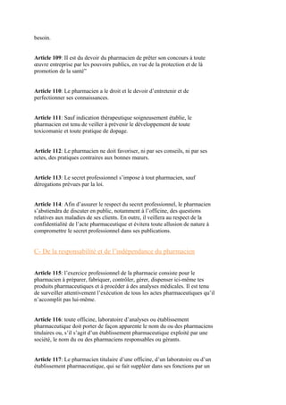 besoin.
Article 109: II est du devoir du pharmacien de prêter son concours à toute
œuvre entreprise par les pouvoirs publics, en vue de la protection et de là
promotion de la santé”
Article 110: Le pharmacien a le droit et le devoir d’entretenir et de
perfectionner ses connaissances.
Article 111: Sauf indication thérapeutique soigneusement établie, le
pharmacien est tenu de veiller à prévenir le développement de toute
toxicomanie et toute pratique de dopage.
Article 112: Le pharmacien ne doit favoriser, ni par ses conseils, ni par ses
actes, des pratiques contraires aux bonnes mœurs.
Article 113: Le secret professionnel s’impose à tout pharmacien, sauf
dérogations prévues par la loi.
Article 114: Afin d’assurer le respect du secret professionnel, le pharmacien
s’abstiendra de discuter en public, notamment à l’officine, des questions
relatives aux maladies de ses clients. En outre, il veillera au respect de la
confidentialité de l’acte pharmaceutique et évitera toute allusion de nature à
compromettre le secret professionnel dans ses publications.
C- De la responsabilité et de l’indépendance du pharmacien
Article 115: l’exercice professionnel de la pharmacie consiste pour le
pharmacien à préparer, fabriquer, contrôler, gérer, dispenser ici-même tes
produits pharmaceutiques et à procéder à des analyses médicales. Il est tenu
de surveiller attentivement l’exécution de tous les actes pharmaceutiques qu’il
n’accomplit pas lui-même.
Article 116: toute officine, laboratoire d’analyses ou établissement
pharmaceutique doit porter de façon apparente le nom du ou des pharmaciens
titulaires ou, s’il s’agit d’un établissement pharmaceutique exploité par une
société, le nom du ou des pharmaciens responsables ou gérants.
Article 117: Le pharmacien titulaire d’une officine, d’un laboratoire ou d’un
établissement pharmaceutique, qui se fait suppléer dans ses fonctions par un
 