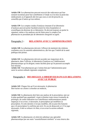 Article 138: Les pharmaciens peuvent recevoir des redevances qui leur
seraient reconnues pour leur contribution à l’étude ou à la mise au point des
médicaments ou d’appareils dès lors que ceux-ci ont été prescrits ou
conseillés par d’autres qu’eux-mêmes.
Article 139: Les comptes rendus d’analyses émanant d’un laboratoire
d’analyses peuvent porter facultativement les titres hospitaliers et
scientifiques du directeur de ce laboratoire. Ils doivent toujours en porter la
signature, même si les analyses ont été faites pour le compte d’un
pharmacien ne possédant pas de laboratoire enregistré ou agréé.
Paragraphe 3 : RELATIONS AVEC L’ADMINISTRATION
Article 140: Les pharmaciens doivent s’efforcer de maintenir des relations
confiantes avec les autorités administratives, dès lors que l’intérêt de la santé
publique doit primer.
Article 141: Les pharmaciens doivent accorder aux inspecteurs de la
pharmacie, dans l’officine, le laboratoire d’analyses ou l’établissement
pharmaceutique qu’ils dirigent, toutes facilités pour qu’ils puissent accomplir
leur mission.
Article 142: Tout pharmacien qui s’estime lésé par l’administration peut
saisir la section ordinale régionale compétente.
Paragraphe 4 : DES REGLES A OBSERVER DANS LES RELATIONS
AVEC LE PUBLIC
Article 143: Chaque fois qu’il est nécessaire, le pharmacien
Doit inciter ses clients à consulter un médecin,
Article 144: Le pharmacien doit faire une analyse de la prescription, tant sur
le plan qualitatif que quantitatif, visant à éliminer toute erreur éventuelle de
posologie, de contre indication ou d’interférence médicamenteuse passée
inaperçue et en aviser, si nécessaire, le prescripteur qui modifiera sa
prescription. Si cette dernière n’est pas modifiée, elle ne peut être honorée
que si le prescripteur le confirme par écrit. En cas de désaccord, et s’il te juge
nécessaire, il doit se refuser à le faire, et en aviser la section ordinale
régionale,
Article 145: Le pharmacien a le droit de substituer une spécialité
pharmaceutique par une autre “essentiellement similaire” et sous réserve des
 