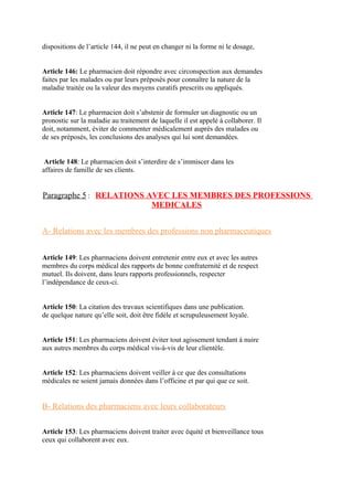 dispositions de l’article 144, il ne peut en changer ni la forme ni le dosage,
Article 146: Le pharmacien doit répondre avec circonspection aux demandes
faites par les malades ou par leurs préposés pour connaître la nature de la
maladie traitée ou la valeur des moyens curatifs prescrits ou appliqués.
Article 147: Le pharmacien doit s’abstenir de formuler un diagnostic ou un
pronostic sur la maladie au traitement de laquelle il est appelé à collaborer. Il
doit, notamment, éviter de commenter médicalement auprès des malades ou
de ses préposés, les conclusions des analyses qui lui sont demandées.
Article 148: Le pharmacien doit s’interdire de s’immiscer dans les
affaires de famille de ses clients.
Paragraphe 5 : RELATIONS AVEC LES MEMBRES DES PROFESSIONS
MEDICALES
A- Relations avec les membres des professions non pharmaceutiques
Article 149: Les pharmaciens doivent entretenir entre eux et avec les autres
membres du corps médical des rapports de bonne confraternité et de respect
mutuel. Ils doivent, dans leurs rapports professionnels, respecter
l’indépendance de ceux-ci.
Article 150: La citation des travaux scientifiques dans une publication.
de quelque nature qu’elle soit, doit être fidèle et scrupuleusement loyale.
Article 151: Les pharmaciens doivent éviter tout agissement tendant à nuire
aux autres membres du corps médical vis-à-vis de leur clientèle.
Article 152: Les pharmaciens doivent veiller à ce que des consultations
médicales ne soient jamais données dans l’officine et par qui que ce soit.
B- Relations des pharmaciens avec leurs collaborateurs
Article 153: Les pharmaciens doivent traiter avec équité et bienveillance tous
ceux qui collaborent avec eux.
 
