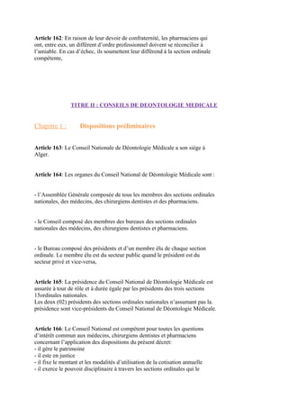 Article 162: En raison de leur devoir de confraternité, les pharmaciens qui
ont, entre eux, un différent d’ordre professionnel doivent se réconcilier à
l’amiable. En cas d’échec, ils soumettent leur différend à la section ordinale
compétente,
TITRE II : CONSEILS DE DEONTOLOGIE MEDICALE
Chapitre 1 : Dispositions préliminaires
Article 163: Le Conseil Nationale de Déontologie Médicale a son siège à
Alger.
Article 164: Les organes du Conseil National de Déontologie Médicale sont :
- l’Assemblée Générale composée de tous les membres des sections ordinales
nationales, des médecins, des chirurgiens dentistes et des pharmaciens.
- le Conseil composé des membres des bureaux des sections ordinales
nationales des médecins, des chirurgiens dentistes et pharmaciens.
- le Bureau composé des présidents et d’un membre élu de chaque section
ordinale. Le membre élu est du secteur public quand le président est du
secteur privé et vice-versa,
Article 165: La présidence du Conseil National de Déontologie Médicale est
assurée à tour de rôle et à durée égale par les présidents des trois sections
15ordinales nationales.
Les deux (02) présidents des sections ordinales nationales n’assumant pas la.
présidence sont vice-présidents du Conseil National de Déontologie Médicale.
Article 166: Le Conseil National est compétent pour toutes les questions
d’intérêt commun aux médecins, chirurgiens dentistes et pharmaciens
concernant l’application des dispositions du présent décret:
- il gère le patrimoine
- il este en justice
- il fixe le montant et les modalités d’utilisation de la cotisation annuelle
- il exerce le pouvoir disciplinaire à travers les sections ordinales qui le
 