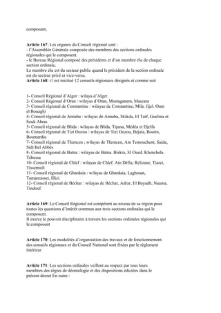 composent,
Article 167: Les organes du Conseil régional sont :
- l’Assemblée Générale composée des membres des sections ordinales
régionales qui le composent.
- le Bureau Régional composé des présidents et d’un membre élu de chaque
section ordinale,
Le membre élu est du secteur public quand le président de la section ordinale
est du secteur privé et vice-versa.
Article 168: i1 est institué 12 conseils régionaux désignés et comme suit
1- Conseil Régional d’Alger : wilaya d’Alger.
2- Conseil Régional d’Oran : wilayas d’Oran, Mostaganem, Mascara
3- Conseil régional de Constantine : wilayas de Constantine, Mila. Jijel. Oum
el Bouaghi
4- Conseil régional de Annaba : wilayas de Annaba, Skikda, El Tarf, Guelma et
Souk Ahras
5- Conseil régional de Blida : wilayas de Blida, Tipasa, Médéa et Djelfa
6- Conseil régional de Tizi Ouzou : wilayas de Tizi Ouzou, Béjaia, Bouira,
Boumerdès
7- Conseil régional de TIemcen ; wilayas de TIemcen, Ain Temouchent, Saida,
Sidi Bel Abbés
8- Conseil régional de Batna : wilayas de Batna. Biskra, El Oued. Khenchela.
Tébessa
10- Conseil régional de Chlef : wilayas de Chlef. Ain Défia, Relizane, Tiaret,
Tissemsilt
11- Conseil régional de Ghardaia : wilayas de Ghardaia, Laghouat,
Tamanrasset, Illizi
12- Conseil régional de Béchar : wilayas de Béchar, Adrar, El Bayadh, Naama,
Tindouf.
Article 169: Le Conseil Régional est compétent au niveau de sa région pour
toutes les questions d’intérêt commun aux trois sections ordinales qui le
composent.
Il exerce le pouvoir disciplinaire à travers les sections ordinales régionales qui
le composent
Article 170: Les modalités d’organisation des travaux et de fonctionnement
des conseils régionaux et du Conseil National sont fixées par le règlement
intérieur
Article 171: Les sections ordinales veillent au respect par tous leurs
membres des régies de déontologie et des dispositions édictées dans le
présent décret En outre :
 