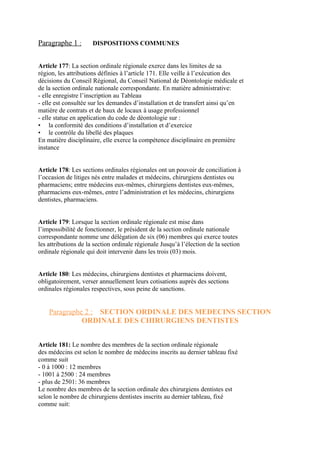 Paragraphe 1 : DISPOSITIONS COMMUNES
Article 177: La section ordinale régionale exerce dans les limites de sa
région, les attributions définies à l’article 171. Elle veille à l’exécution des
décisions du Conseil Régional, du Conseil National de Déontologie médicale et
de la section ordinale nationale correspondante. En matière administrative:
- elle enregistre l’inscription au Tableau
- elle est consultée sur les demandes d’installation et de transfert ainsi qu’en
matière de contrats et de baux de locaux à usage professionnel
- elle statue en application du code de déontologie sur :
• la conformité des conditions d’installation et d’exercice
• le contrôle du libellé des plaques
En matière disciplinaire, elle exerce la compétence disciplinaire en première
instance
Article 178: Les sections ordinales régionales ont un pouvoir de conciliation à
l’occasion de litiges nés entre malades et médecins, chirurgiens dentistes ou
pharmaciens; entre médecins eux-mêmes, chirurgiens dentistes eux-mêmes,
pharmaciens eux-mêmes, entre l’administration et les médecins, chirurgiens
dentistes, pharmaciens.
Article 179: Lorsque la section ordinale régionale est mise dans
l’impossibilité de fonctionner, le président de la section ordinale nationale
correspondante nomme une délégation de six (06) membres qui exerce toutes
les attributions de la section ordinale régionale Jusqu’à l’élection de la section
ordinale régionale qui doit intervenir dans les trois (03) mois.
Article 180: Les médecins, chirurgiens dentistes et pharmaciens doivent,
obligatoirement, verser annuellement leurs cotisations auprès des sections
ordinales régionales respectives, sous peine de sanctions.
Paragraphe 2 : SECTION ORDINALE DES MEDECINS SECTION
ORDINALE DES CHIRURGIENS DENTISTES
Article 181: Le nombre des membres de la section ordinale régionale
des médecins est selon le nombre de médecins inscrits au dernier tableau fixé
comme suit
- 0 à 1000 : 12 membres
- 1001 à 2500 : 24 membres
- plus de 2501: 36 membres
Le nombre des membres de la section ordinale des chirurgiens dentistes est
selon le nombre de chirurgiens dentistes inscrits au dernier tableau, fixé
comme suit:
 