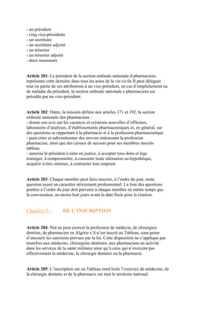 - un président
- cinq vice-présidents
- un secrétaire
- un secrétaire adjoint
- un trésorier
- un trésorier adjoint
- deux assesseurs
Article 201: Le président de la section ordinale nationale d pharmaciens
représente cette dernière dans tous les actes de la vie civile II peut déléguer
tout ou partie de ses attributions à un vice-président, en cas d’empêchement ou
de maladie du président, la section ordinale nationale o pharmaciens est
présidée par un vice-président.
Article 202: Outre, la mission définie aux articles 171 et 192, la section
ordinale nationale des pharmaciens :
- donne son avis sur les vacances et créations nouvelles d’officines,
laboratoire d’analyses, d’établissements pharmaceutiques et, en général, sur
des questions se rapportant à la pharmacie et à la profession pharmaceutique
- peut créer et subventionner des œuvres intéressant la profession
pharmacien, ainsi que des caisses de secours pour ses membres inscrits
tableau
- autorise le président à ester en justice, à accepter tous dons et legs
transiger, à compromettre, à consentir toute aliénation ou hypothèque,
acquérir à titre onéreux, à contracter tout emprunt
Article 203: Chaque membre peut faire inscrire, à l’ordre du jour, toute
question ayant un caractère strictement professionnel. La liste des questions
portées à l’ordre du jour doit parvenir à chaque membre en même temps que
la convocation, au moins huit jours avant la date fixée pour la réunion.
Chapitre 5 : DE L’INSCRIPTION
Article 204: Nul ne peut exercer la profession de médecin, de chirurgien
dentiste, de pharmacien en Algérie s’il n’est inscrit au Tableau, sous peine
d’encourir les sanctions prévues par la loi. Cette disposition ne s’applique pas
toutefois aux médecins, chirurgiens dentistes, aux pharmaciens en activité
dans les services de la santé militaire ainsi qu’à ceux qui n’exercent pas
effectivement la médecine, la chirurgie dentaire ou la pharmacie.
Article 205: L’inscription sur un Tableau rend licite l’exercice de médecine, de
la chirurgie dentaire et de la pharmacie sur tout le territoire national.
 
