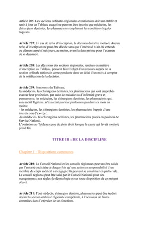 Article 206: Les sections ordinales régionales et nationales doivent établir et
tenir à jour un Tableau auquel ne peuvent être inscrits que médecins, les
chirurgiens dentistes, les pharmaciens remplissant les conditions légales
requises.
Article 207: En cas de refus d’inscription, la décision doit être motivée Aucun
refus d’inscription ne peut être décidé sans que l’intéressé n’ait été entendu
ou dûment appelé huit jours, au moins, avant la date prévue pour l’examen
de sa demande.
Article 208: Les décisions des sections régionales, rendues en matière
d’inscription au Tableau, peuvent faire l’objet d’un recours auprès de la
section ordinale nationale correspondante dans un délai d’un mois à compter
de la notification de la décision.
Article 209: Sont omis du Tableau;
les médecins, les chirurgiens dentistes, les pharmaciens qui sont empêchés
exercer leur profession, par suite de maladie ou d’infirmité grave et
permanente: les médecins, les chirurgiens dentistes, les pharmaciens qui,
sans motif légitime, n’exercent pas leur profession pendant six mois au
moins;
- les médecins, les chirurgiens dentistes, les pharmaciens frappés d’une
interdiction d’exercer.
-les médecins, les chirurgiens dentistes, les pharmaciens placés en position de
Service National.
L’omission au Tableau cesse de plein droit lorsque la cause qui lavait motivée
prend fin
TITRE III : DE LA DISCIPLINE
Chapitre 1 : Dispositions communes
Article 210: Le Conseil National et les conseils régionaux peuvent être saisis
par l’autorité judiciaire à chaque fois qu’une action en responsabilité d’un
membre du corps médical est engagée Ils peuvent se constituer en partie vile.
Le conseil régional peut être saisi par le Conseil National pour des
manquements aux règles de déontologie et sur toute disposition de ce présent
décret.
Article 211: Tout médecin, chirurgien dentiste, pharmacien peut être traduit
devant la section ordinale régionale compétente, à l’occasion de fautes
commises dans l’exercice de ses fonctions.
 